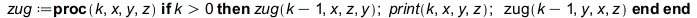 zug := proc (k, x, y, z) if `<`(0, k) then zug(`+`(k, `-`(1)), x, z, y); print(k, x, y, z); zug(`+`(k, `-`(1)), y, x, z) end if end proc; 