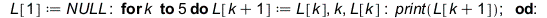 L[1] := NULL; -1; for k to 5 do L[`+`(k, 1)] := L[k], k, L[k]; print(L[`+`(k, 1)]) end do; -1