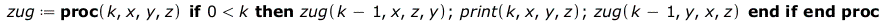 Typesetting:-mprintslash([zug := proc (k, x, y, z) if `<`(0, k) then zug(`+`(k, `-`(1)), x, z, y); print(k, x, y, z); zug(`+`(k, `-`(1)), y, x, z) end if end proc], [proc (k, x, y, z) if `<`(0, k) the...